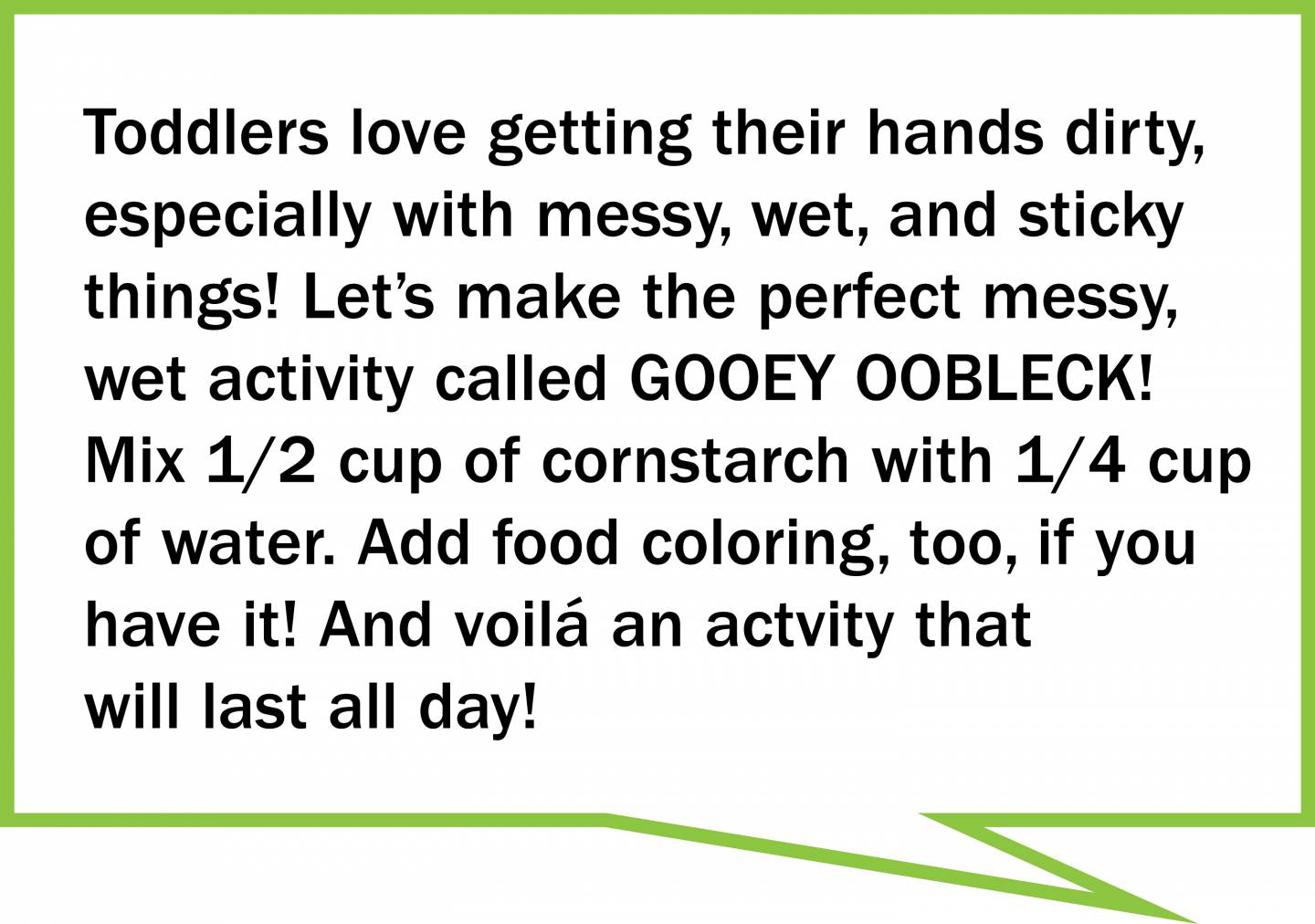 Toddlers love getting their hands dirty, especially with messy, wet, and sticky things! Let’s make the perfect messy, wet activity called GOOEY OOBLECK! Mix 1/2 cup of cornstarch with 1/4 cup of water. Add food coloring, too, if you have it! And voilá an actvity that will last all day!